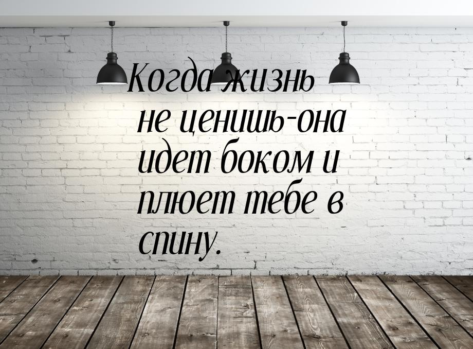 Когда жизнь не ценишь-она идет боком и плюет тебе в спину.