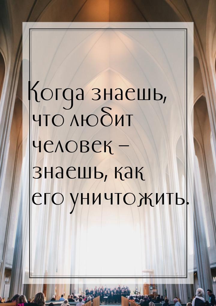 Когда знаешь, что любит человек – знаешь, как его уничтожить.