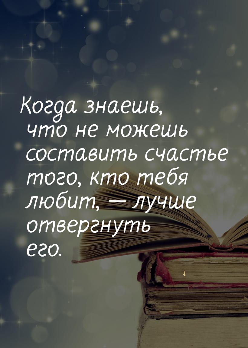 Когда знаешь, что не можешь составить счастье того, кто тебя любит,  лучше отвергну