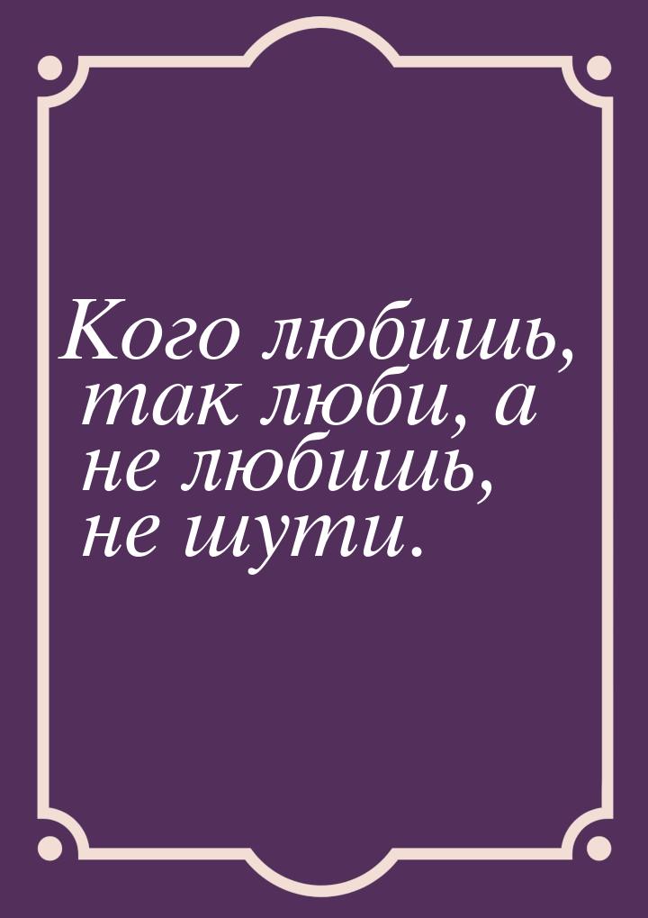 Кого любишь, так люби, а не любишь, не шути.