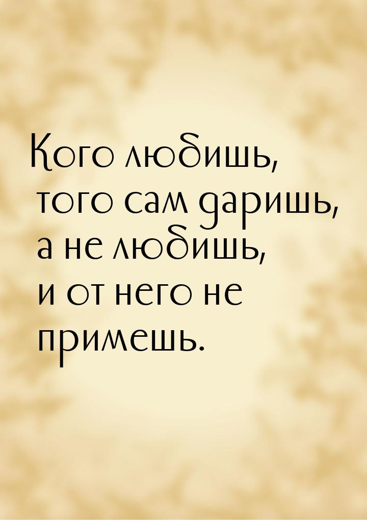 Кого любишь, того сам даришь, а не любишь, и от него не примешь.