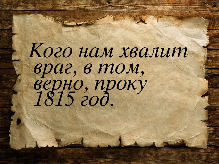 Кого нам хвалит враг, в том, верно, проку 1815 год.