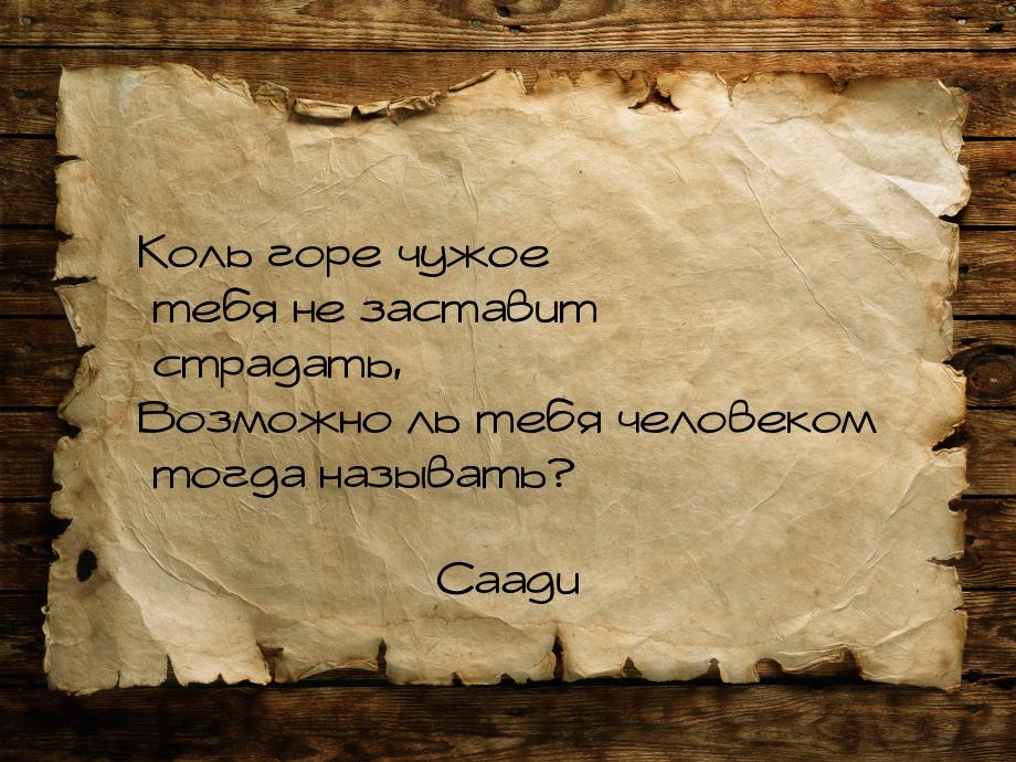 Коль горе чужое тебя не заставит страдать, Возможно ль тебя человеком тогда называть?