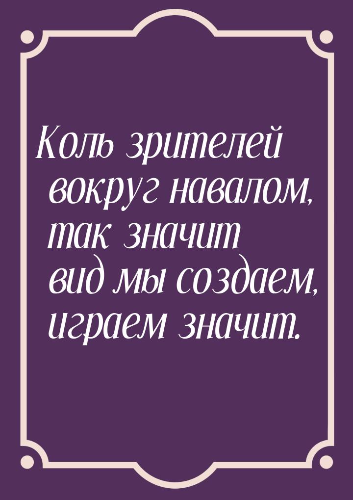 Коль зрителей вокруг навалом, так значит вид мы создаем, играем значит.