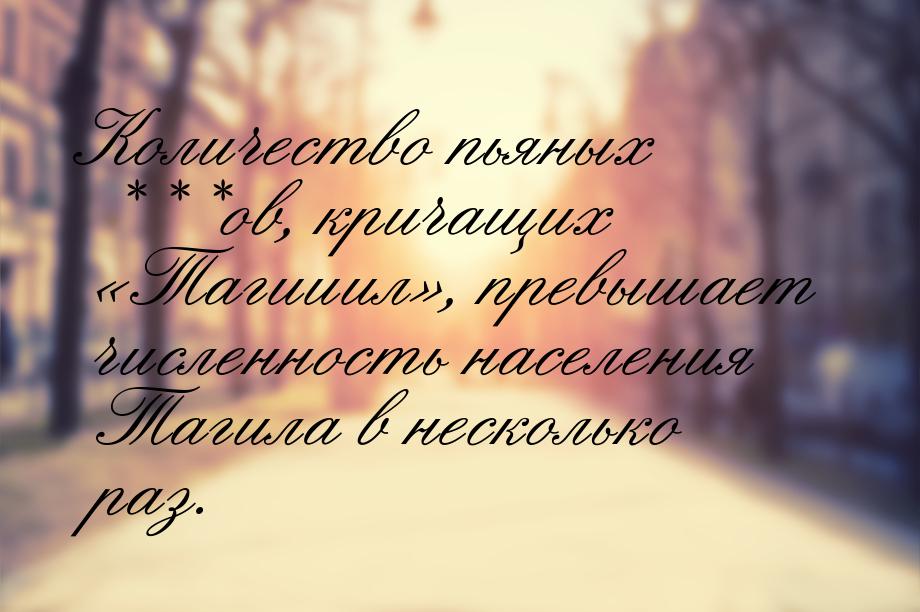 Количество пьяных ***ов, кричащих Тагииил, превышает численность населения Т