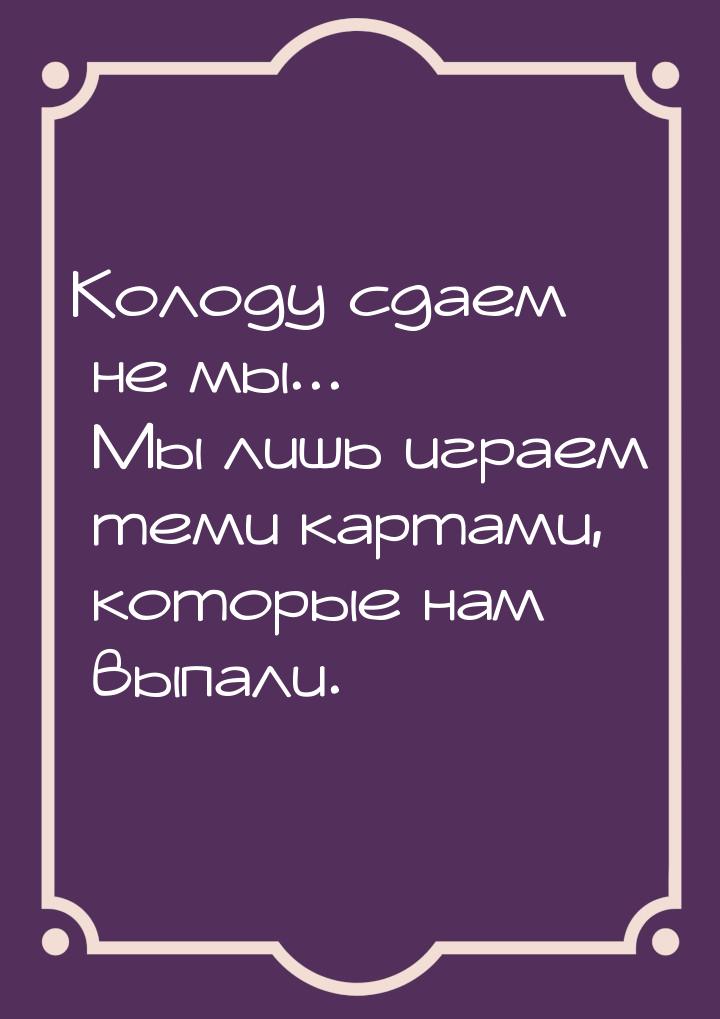 Колоду сдаем не мы... Мы лишь играем теми картами, которые нам выпали.