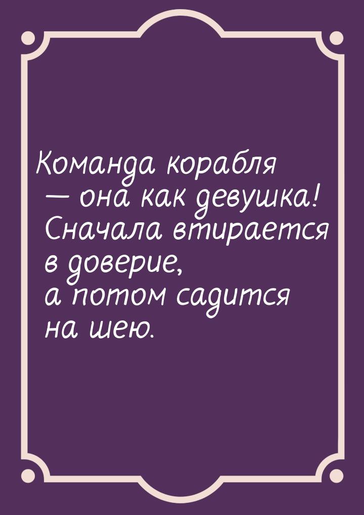 Команда корабля  она как девушка! Сначала втирается в доверие, а потом садится на ш