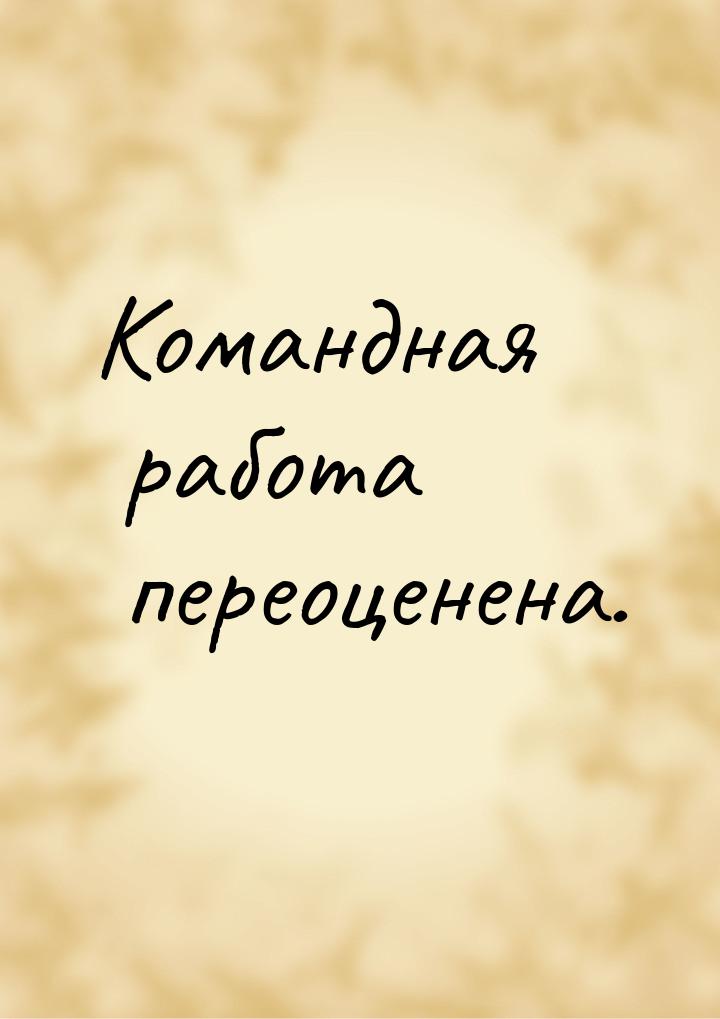 Командная работа переоценена.