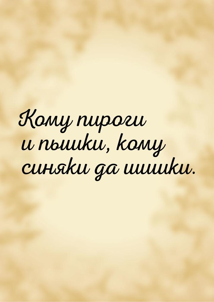 Кому пироги и пышки, кому синяки да шишки.