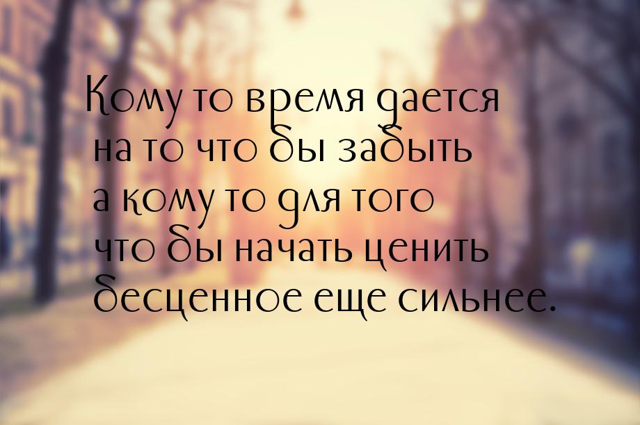 Кому то время дается на то что бы забыть а кому то для того что бы начать ценить бесценное