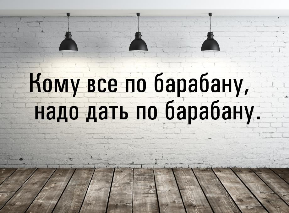 Кому все по барабану, надо дать по барабану.