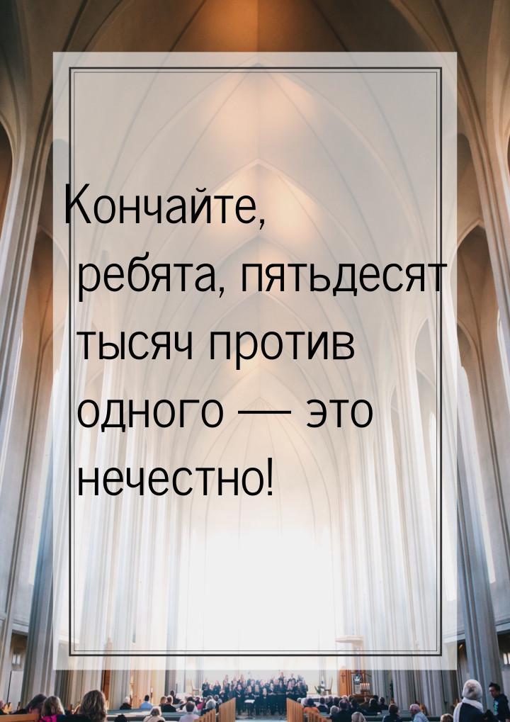 Кончайте, ребята, пятьдесят тысяч против одного  это нечестно!