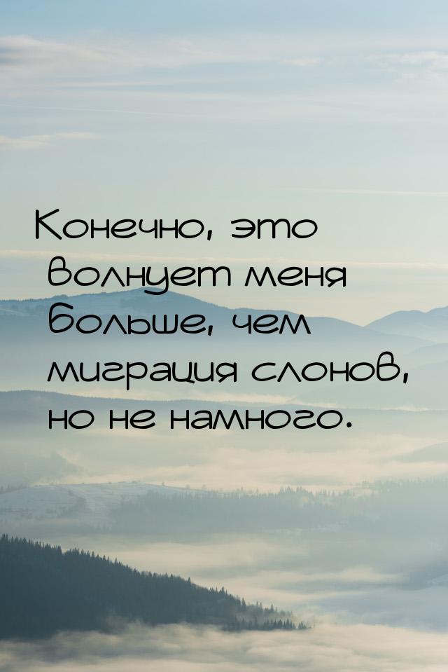 Конечно, это волнует меня больше, чем миграция слонов, но не намного.