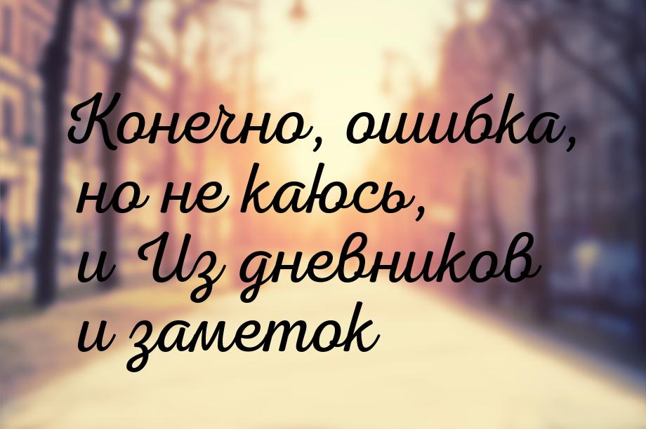 Конечно, ошибка, но не каюсь, и Из дневников и заметок