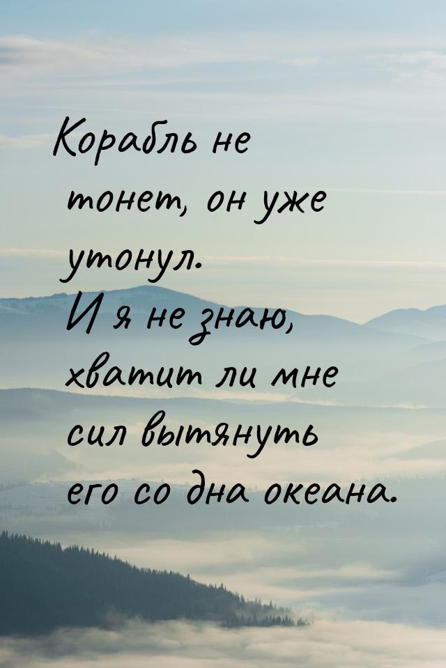 Корабль не тонет, он уже утонул. И я не знаю, хватит ли мне сил вытянуть его со дна океана