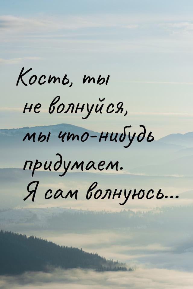 Кость, ты не волнуйся, мы что-нибудь придумаем. Я сам волнуюсь...