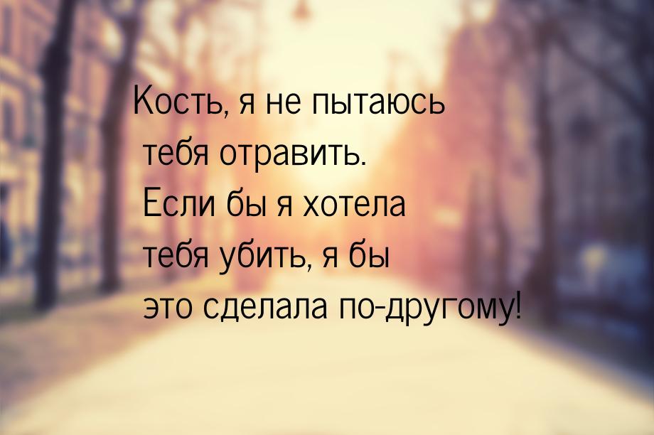 Кость, я не пытаюсь тебя отравить. Если бы я хотела тебя убить, я бы это сделала по-другом