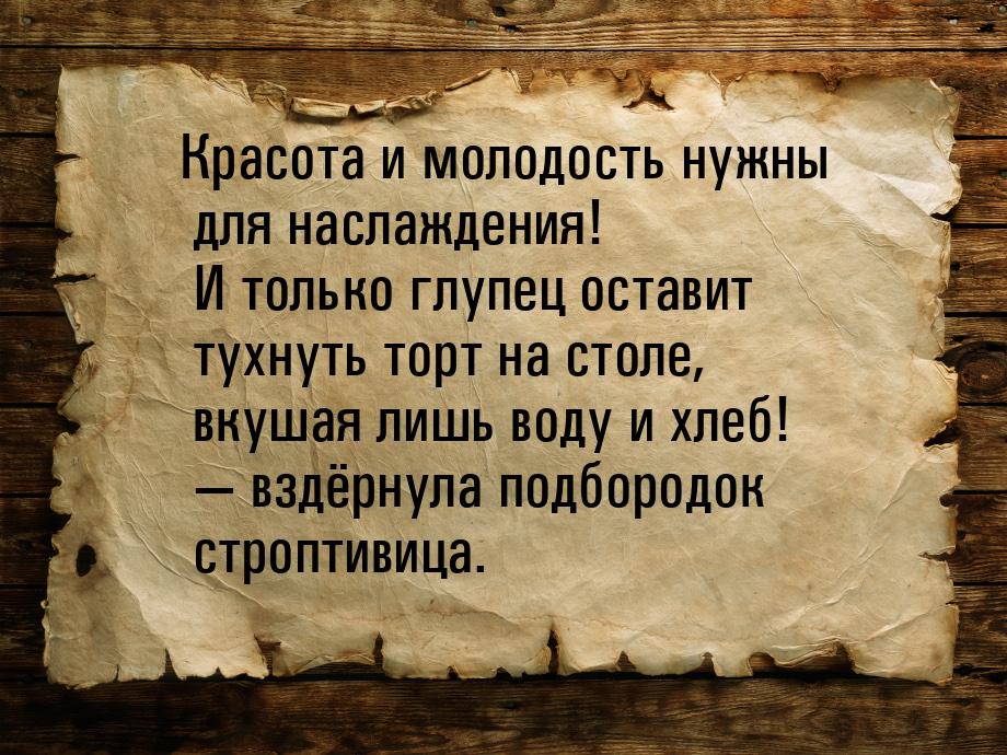 Красота и молодость нужны для наслаждения! И только глупец оставит тухнуть торт на столе, 