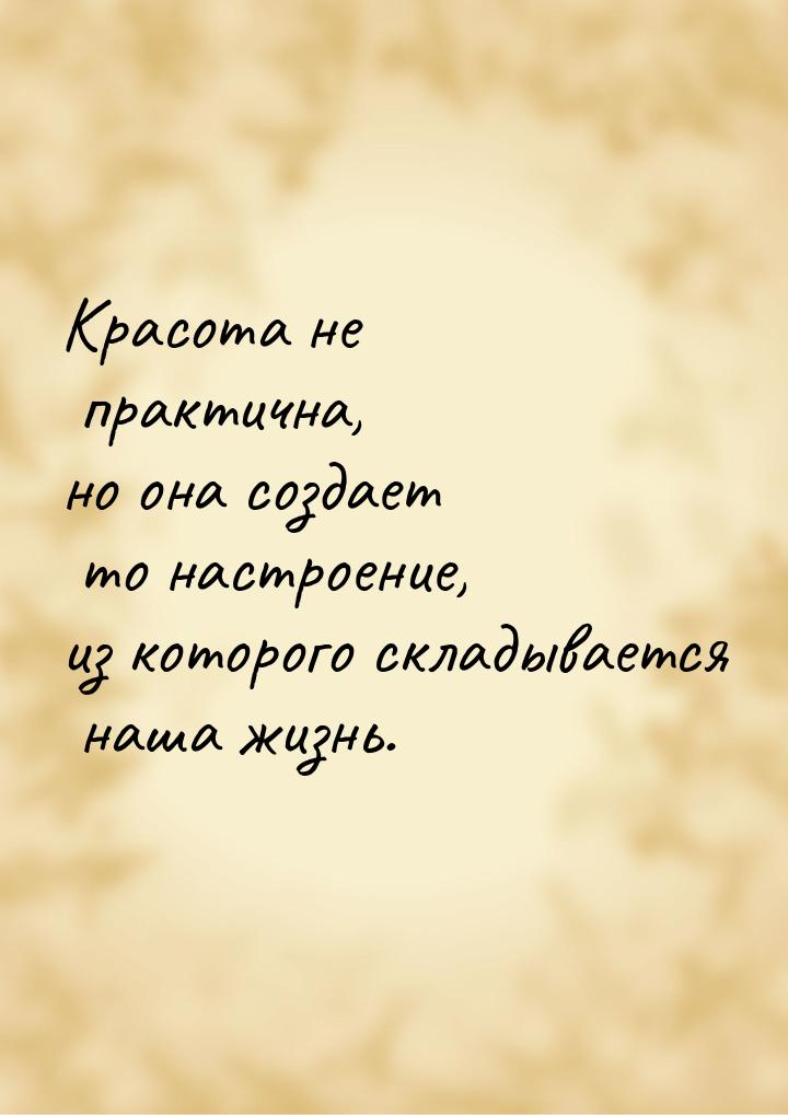 Красота не практична, но она создает то настроение, из которого складывается наша жизнь.