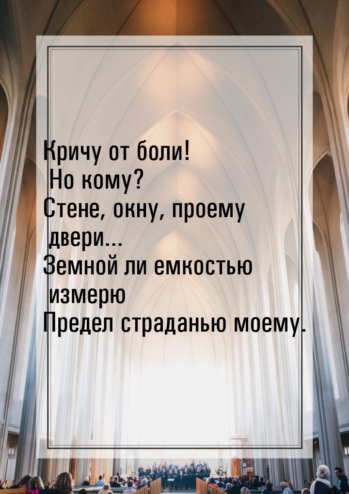 Кричу от боли! Но кому? Стене, окну, проему двери... Земной ли емкостью измерю Предел стра