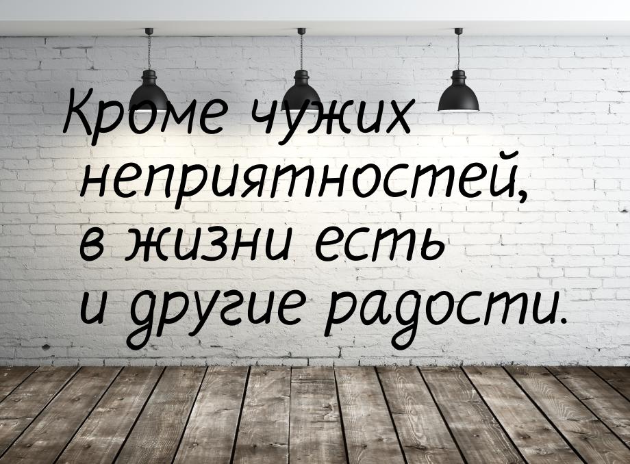 Кроме чужих неприятностей, в жизни есть и другие радости.