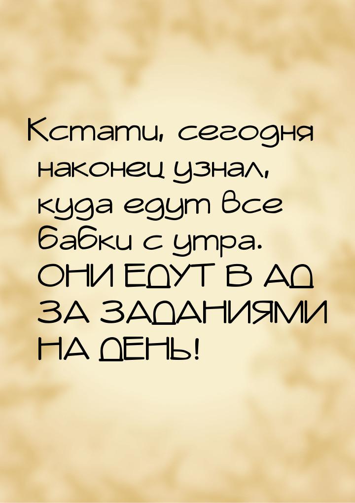 Кстати, сегодня наконец узнал, куда едут все бабки с утра. ОНИ ЕДУТ В АД ЗА ЗАДАНИЯМИ НА Д