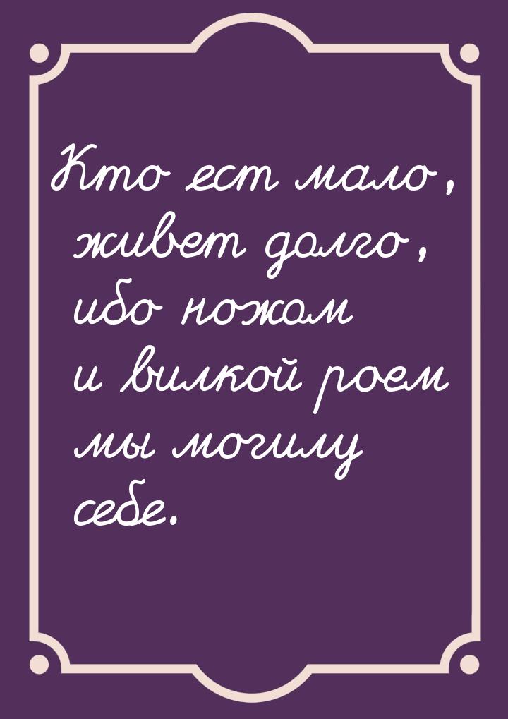 Кто ест мало, живет долго, ибо ножом и вилкой роем мы могилу себе.