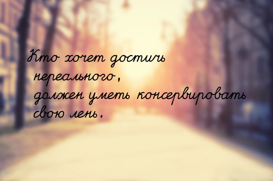 Кто хочет достичь нереального, должен уметь консервировать свою лень.