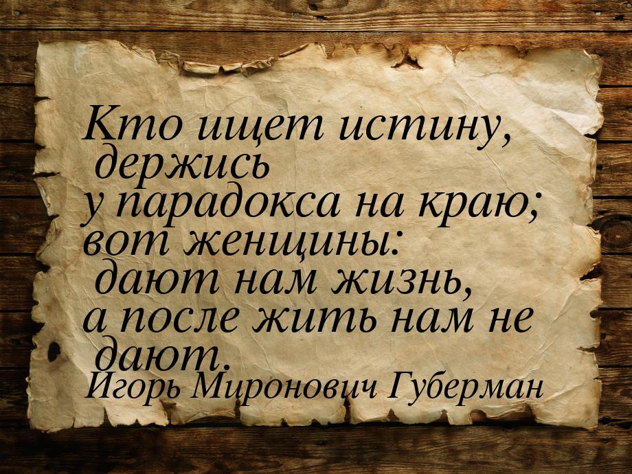 Кто ищет истину, держись у парадокса на краю; вот женщины: дают нам жизнь, а после жить на