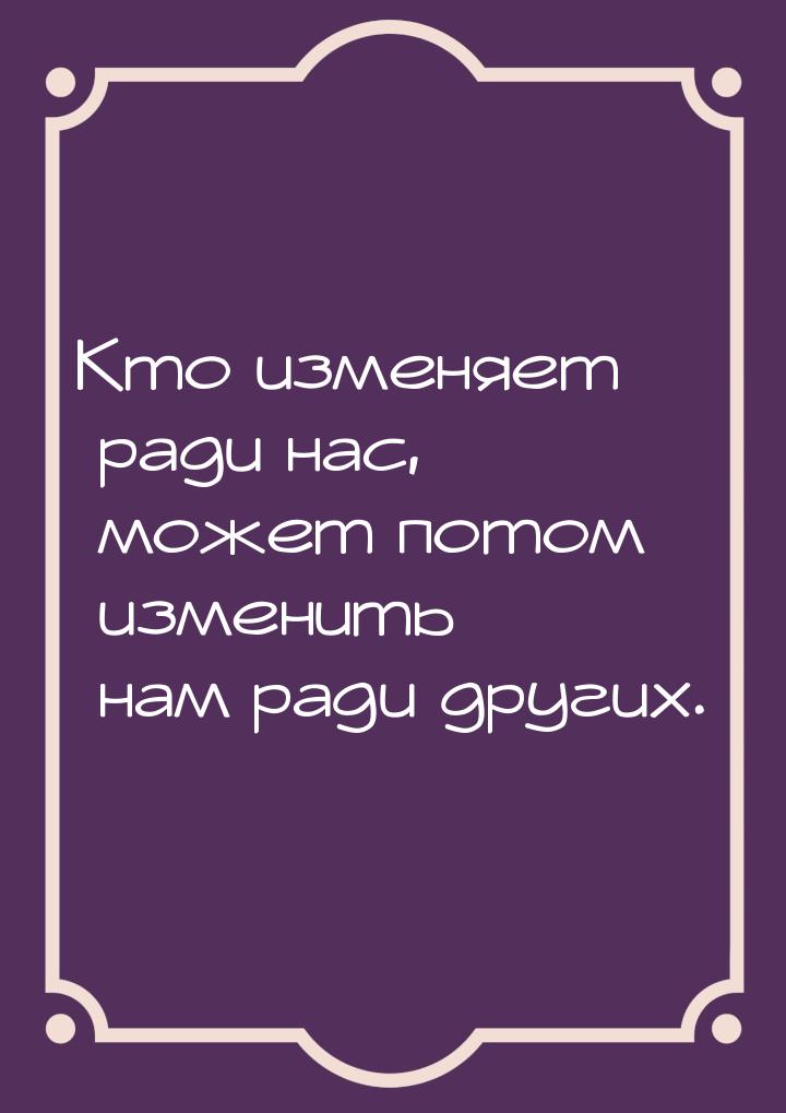 Кто изменяет ради нас, может потом изменить нам ради других.