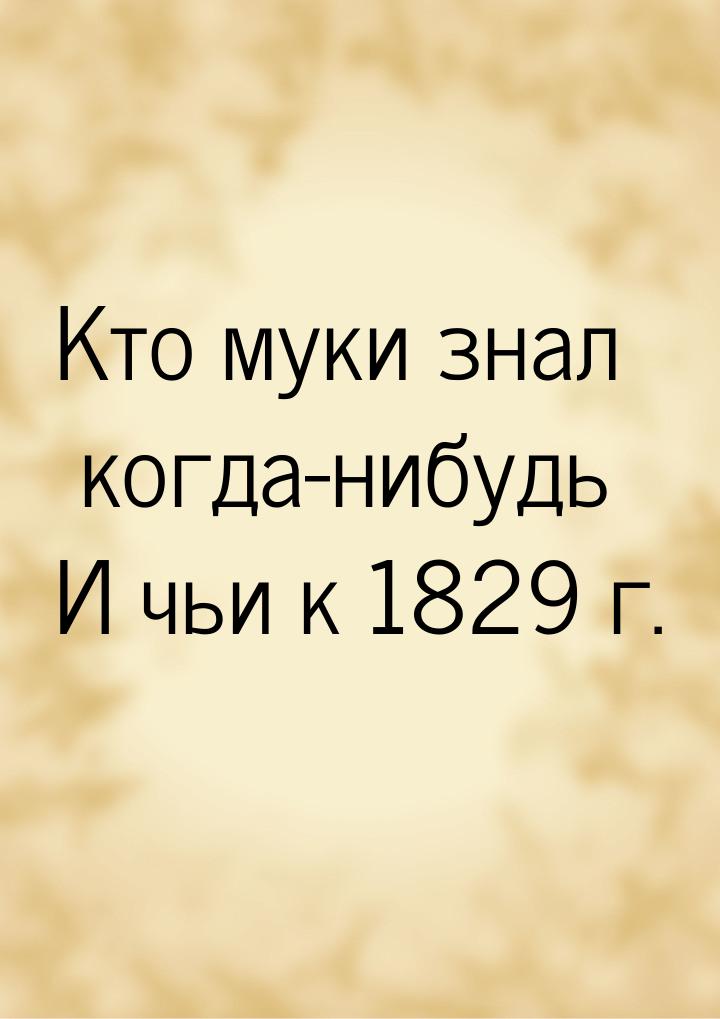 Кто муки знал когда-нибудь И чьи к 1829 г.