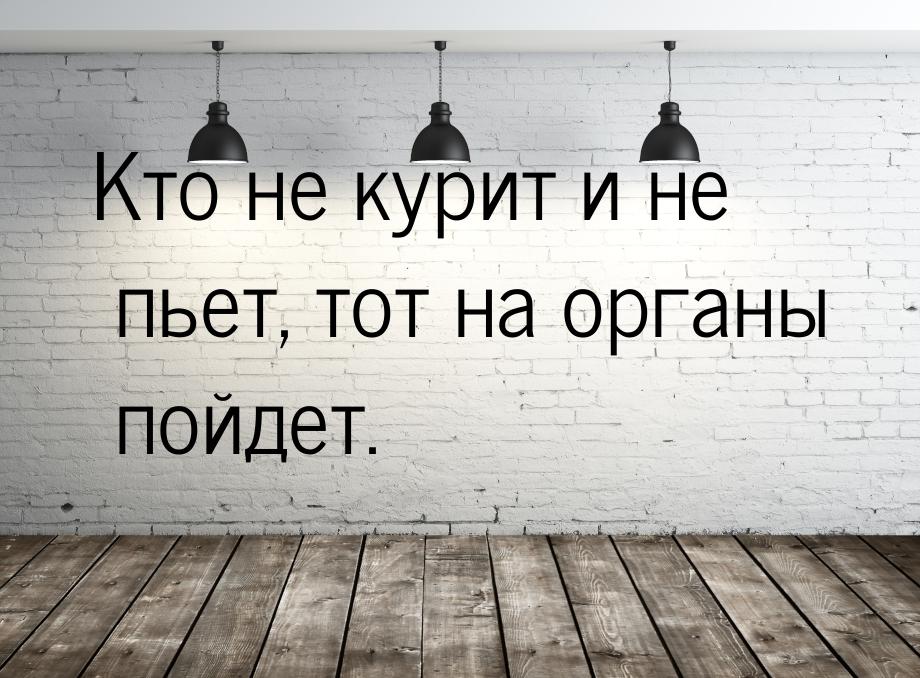 Кто не курит и не пьет, тот на органы пойдет.