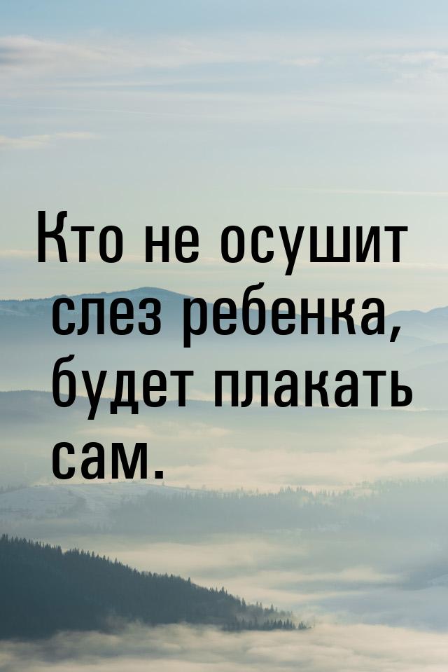 Кто не осушит слез ребенка, будет плакать сам.