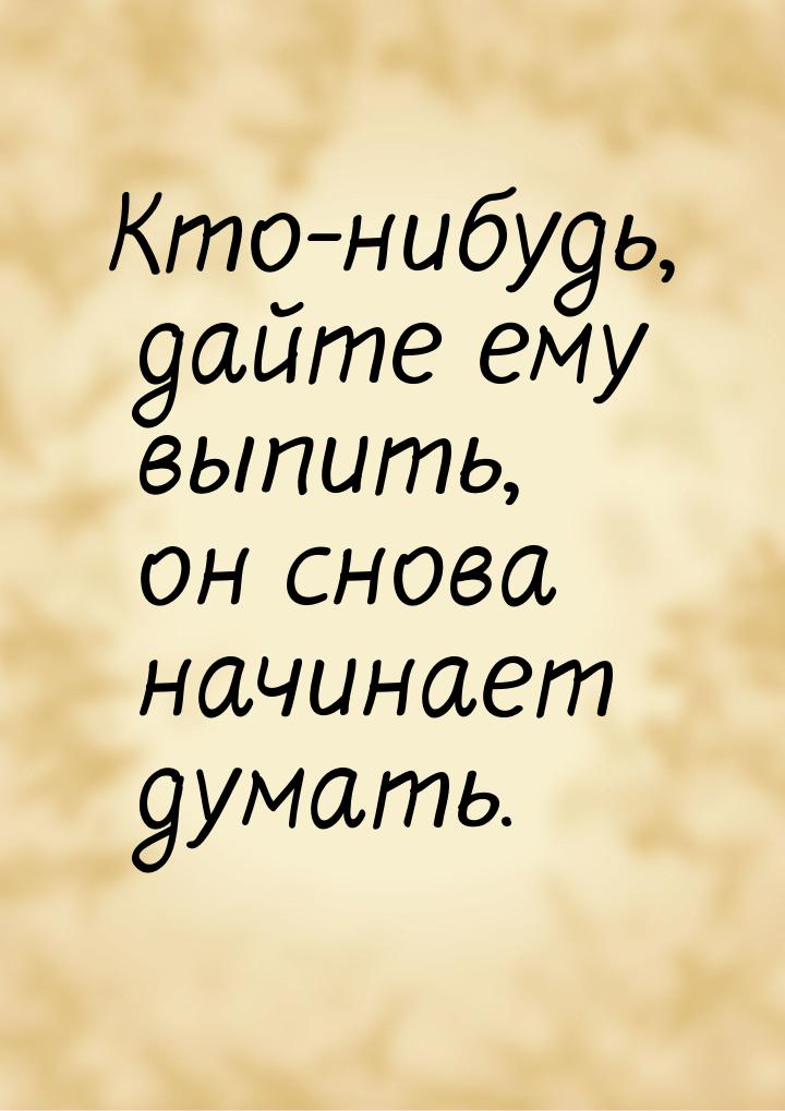 Кто-нибудь, дайте ему выпить, он снова начинает думать.