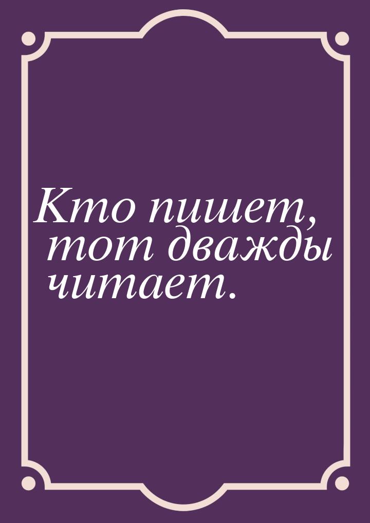 Кто пишет, тот дважды читает.