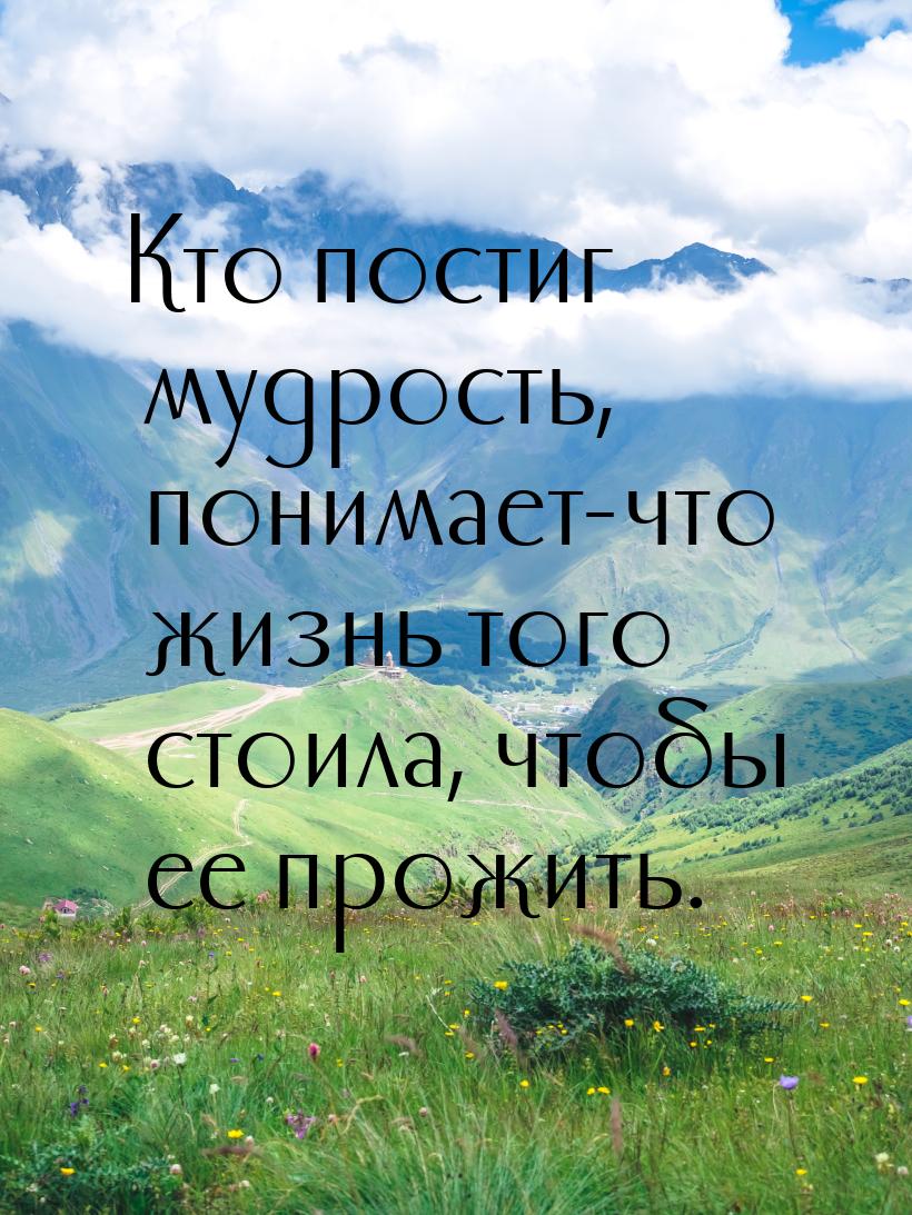 Кто постиг мудрость, понимает-что жизнь того стоила, чтобы ее прожить.