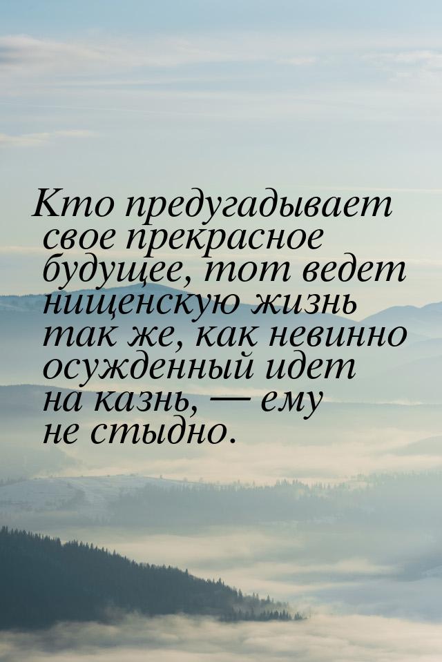 Кто предугадывает свое прекрасное будущее, тот ведет нищенскую жизнь так же, как невинно о