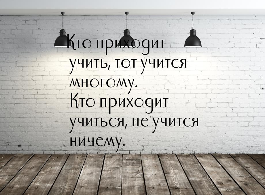 Кто приходит учить, тот учится многому. Кто приходит учиться, не учится ничему.