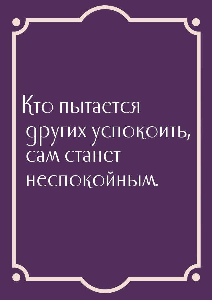 Кто пытается других успокоить, сам станет  неспокойным.