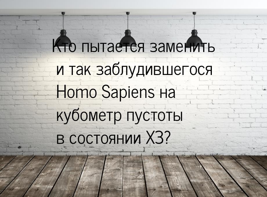 Кто пытается заменить и так заблудившегося Homo Sapiens на кубометр пустоты в состоянии ХЗ