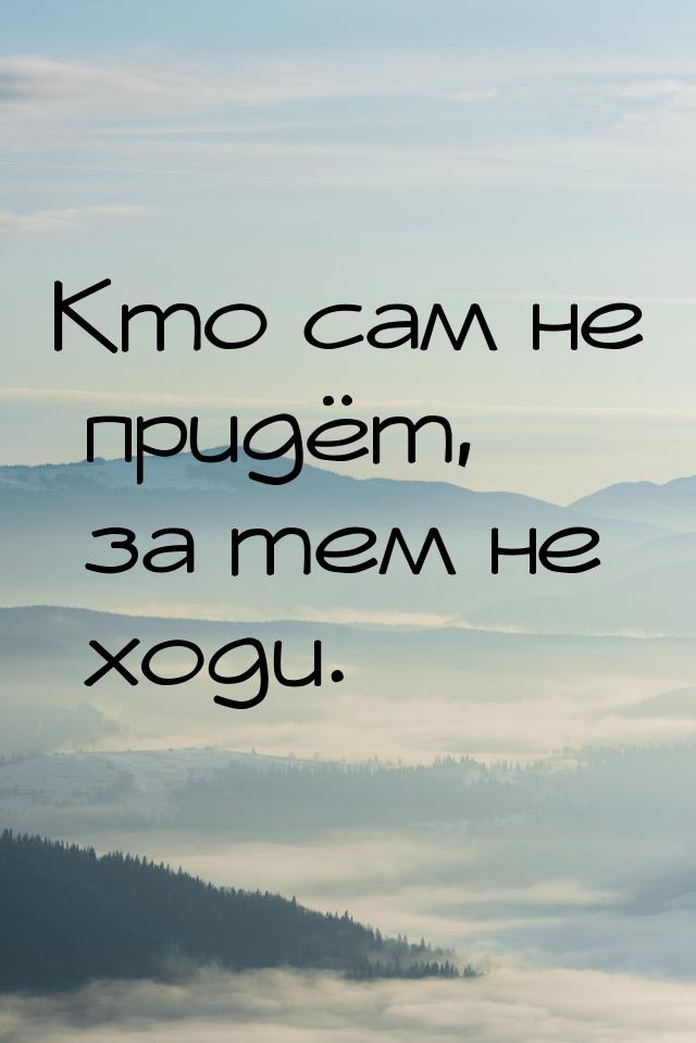 Кто сам не придёт, за тем не ходи.