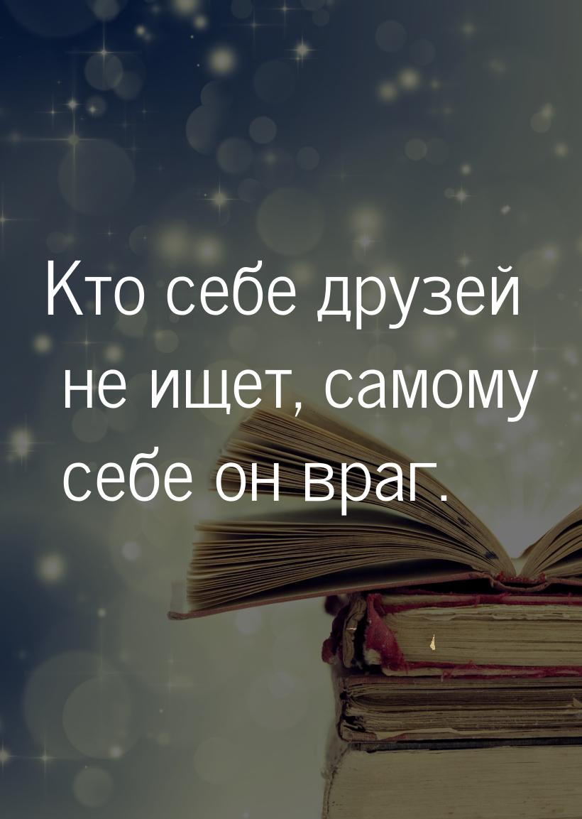 Кто себе друзей не ищет, самому себе он враг.