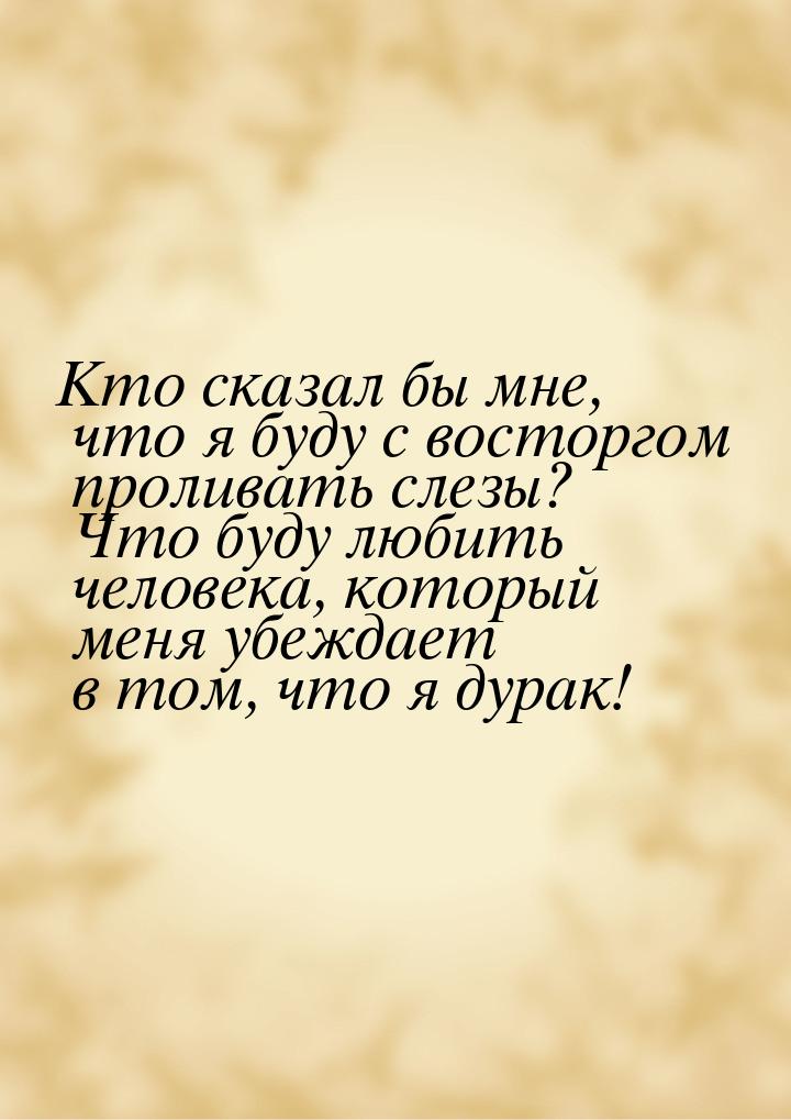 Кто сказал бы мне, что я буду с восторгом проливать слезы? Что буду любить человека, котор