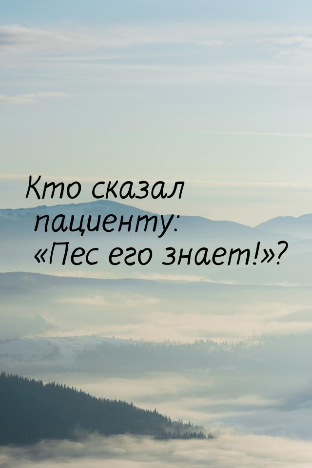 Кто сказал пациенту: «Пес его знает!»?