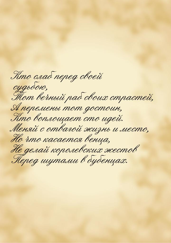 Кто слаб перед своей судьбою, Тот вечный раб своих страстей, А перемены тот достоин, Кто в