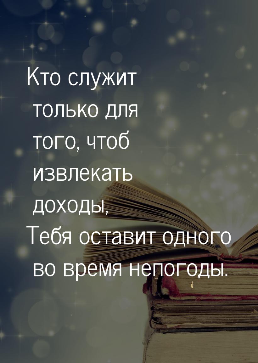 Кто служит только для того, чтоб извлекать доходы, Тебя оставит одного во время непогоды.