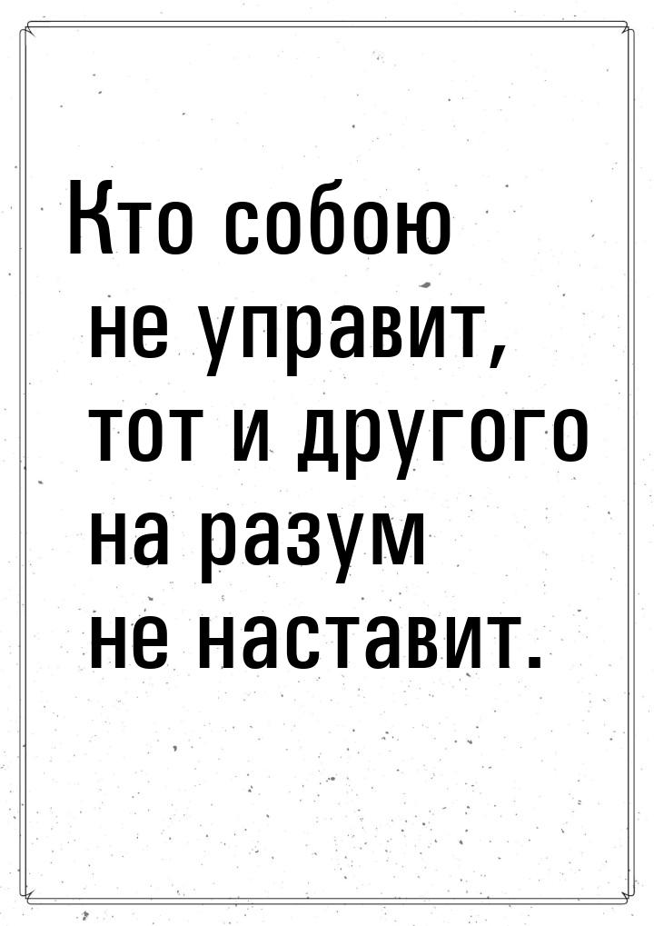 Кто собою не управит, тот и другого на разум не наставит.