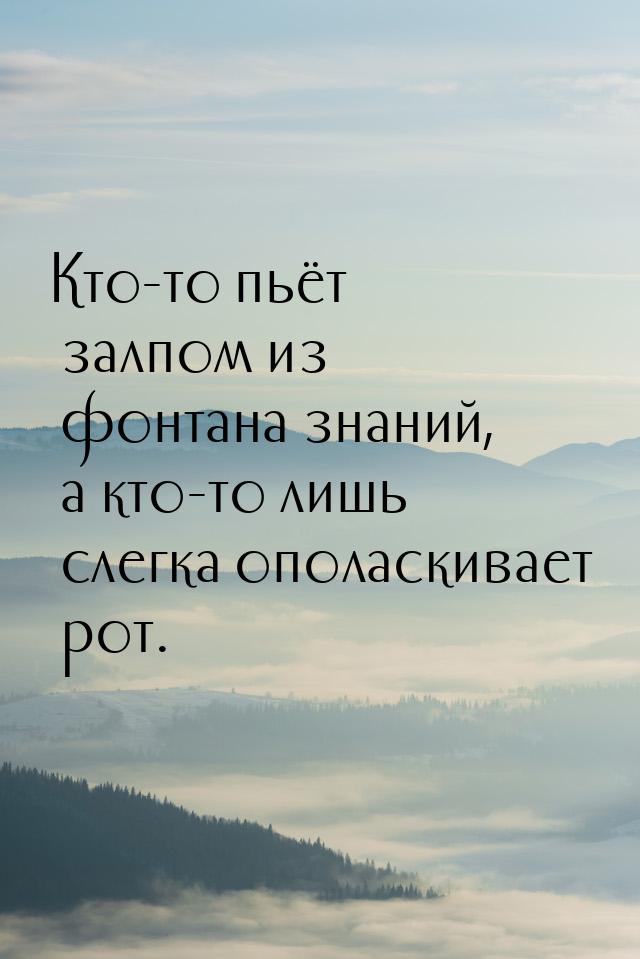 Кто-то пьёт залпом из фонтана знаний, а кто-то лишь слегка ополаскивает рот.