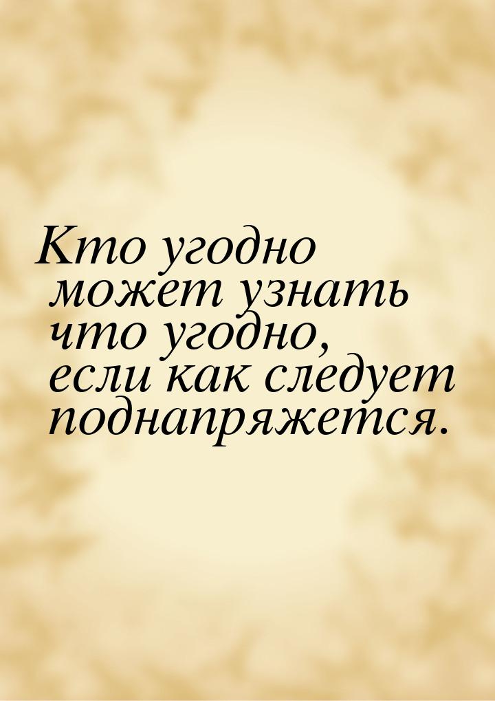 Кто угодно может узнать что угодно, если как следует поднапряжется.