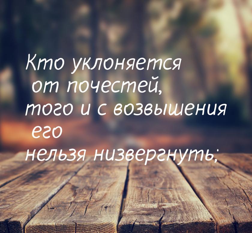 Кто уклоняется от почестей, того и с возвышения его нельзя низвергнуть;